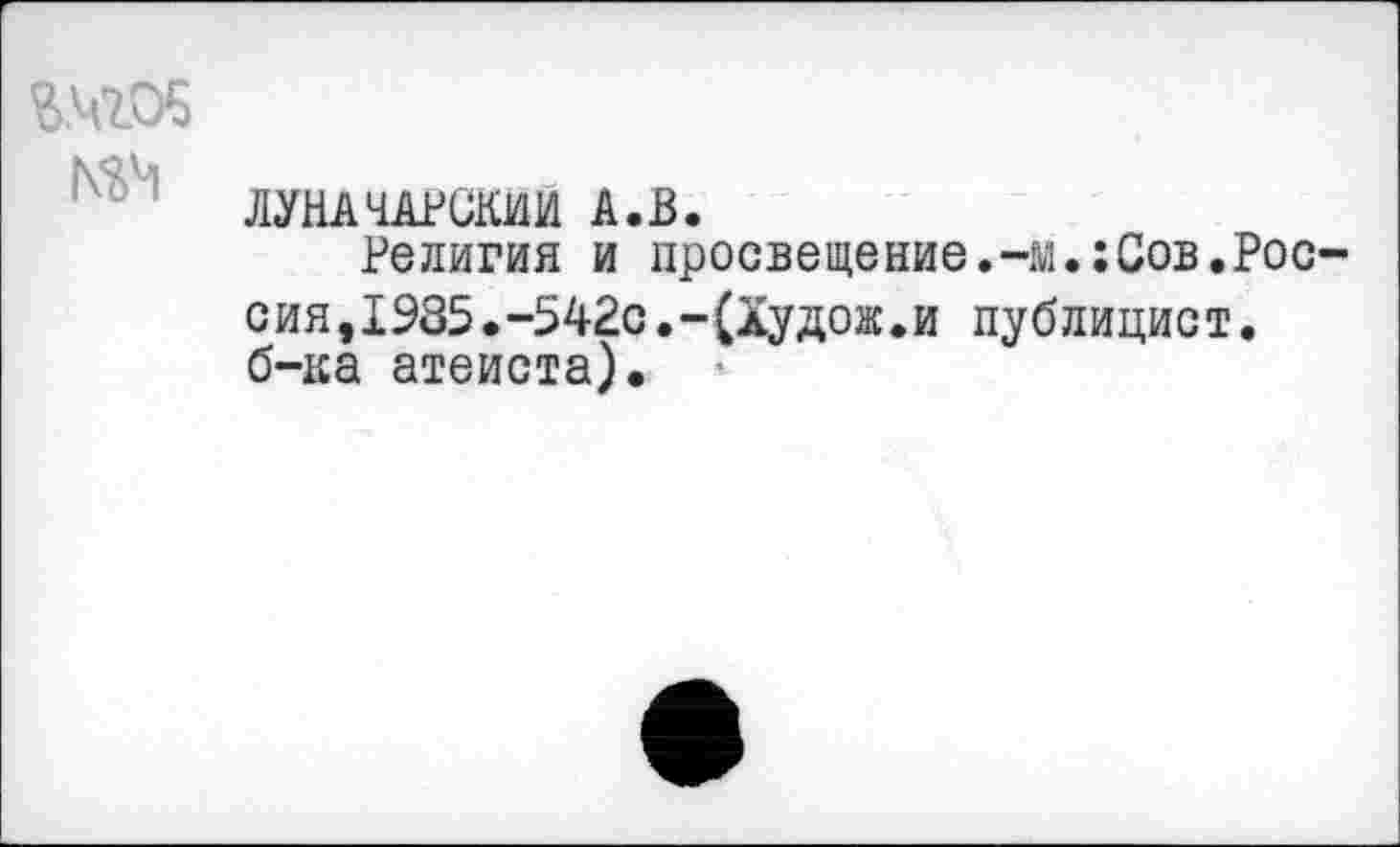 ﻿Ш05
ЛУНАЧАРСКИЙ А.В.
Религия и просвещение.-м.:Сов.Рос сия,1985.-542с.-(Худож.и публицист. б-ка атеиста).